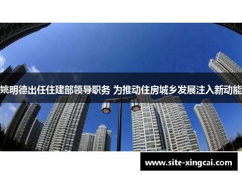 姚明德出任住建部领导职务 为推动住房城乡发展注入新动能