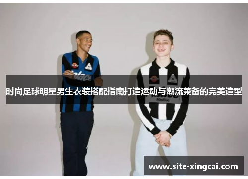 时尚足球明星男生衣装搭配指南打造运动与潮流兼备的完美造型